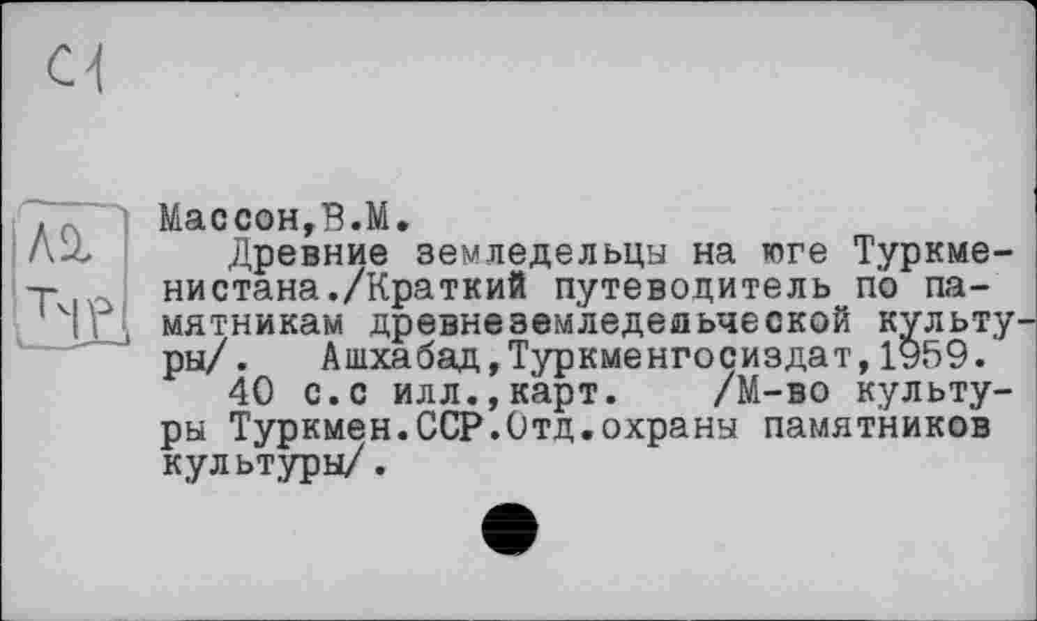 ﻿МассонгВ.М»
Древние земледельцы на юге Туркменистана./Краткий путеводитель по памятникам древнеземледельцеской культу ры/. Ашхабад,Туркменгосиздат,1959.
40 с.с илл.,карт. /М-во культуры Туркмен.ССР.Отд.охраны памятников культуры/.